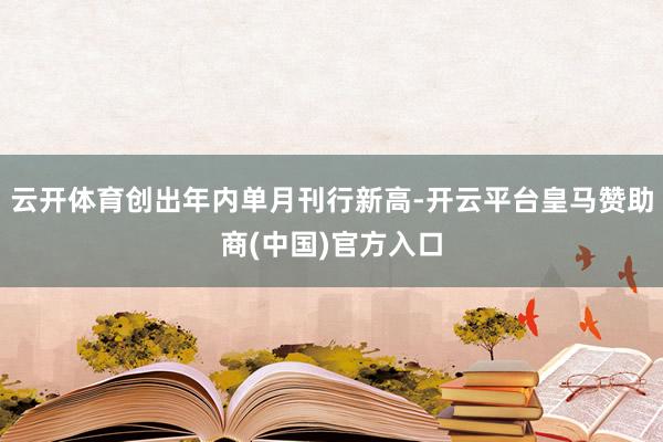 云开体育创出年内单月刊行新高-开云平台皇马赞助商(中国)官方入口