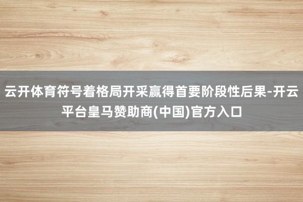云开体育符号着格局开采赢得首要阶段性后果-开云平台皇马赞助商(中国)官方入口