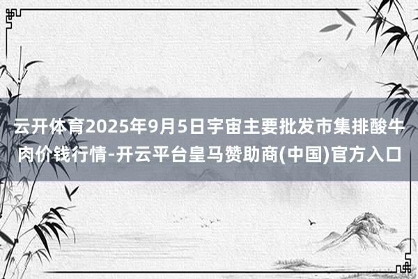 云开体育2025年9月5日宇宙主要批发市集排酸牛肉价钱行情-开云平台皇马赞助商(中国)官方入口