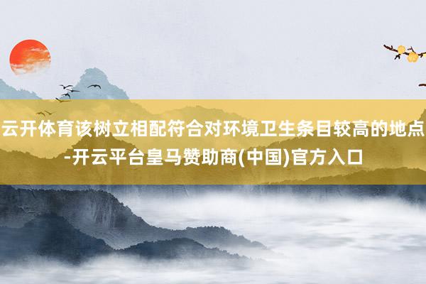 云开体育该树立相配符合对环境卫生条目较高的地点-开云平台皇马赞助商(中国)官方入口