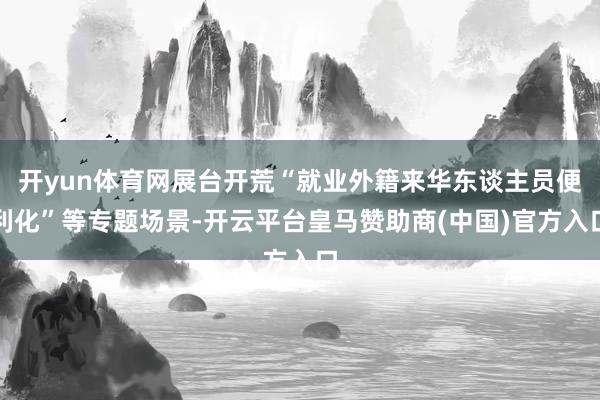 开yun体育网展台开荒“就业外籍来华东谈主员便利化”等专题场景-开云平台皇马赞助商(中国)官方入口