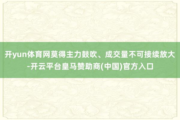 开yun体育网莫得主力鼓吹、成交量不可接续放大-开云平台皇马赞助商(中国)官方入口