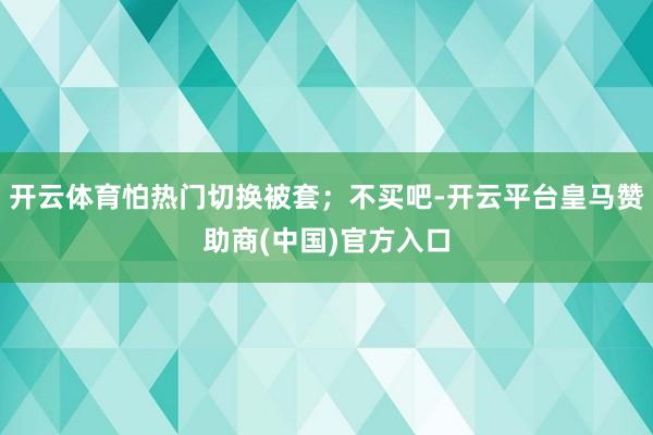 开云体育怕热门切换被套；不买吧-开云平台皇马赞助商(中国)官方入口