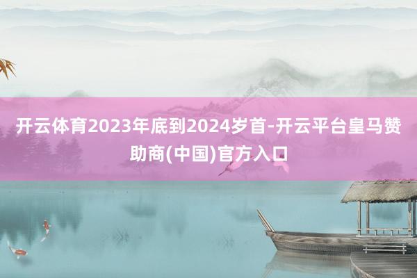 开云体育2023年底到2024岁首-开云平台皇马赞助商(中国)官方入口