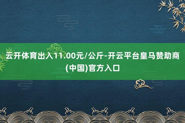 云开体育出入11.00元/公斤-开云平台皇马赞助商(中国)官方入口