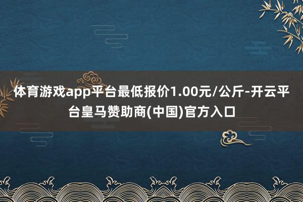 体育游戏app平台最低报价1.00元/公斤-开云平台皇马赞助商(中国)官方入口