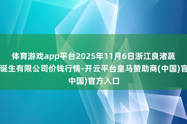 体育游戏app平台2025年11月6日浙江良渚蔬菜商场诞生有限公司价钱行情-开云平台皇马赞助商(中国)官方入口