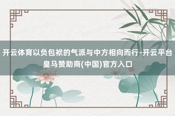 开云体育以负包袱的气派与中方相向而行-开云平台皇马赞助商(中国)官方入口