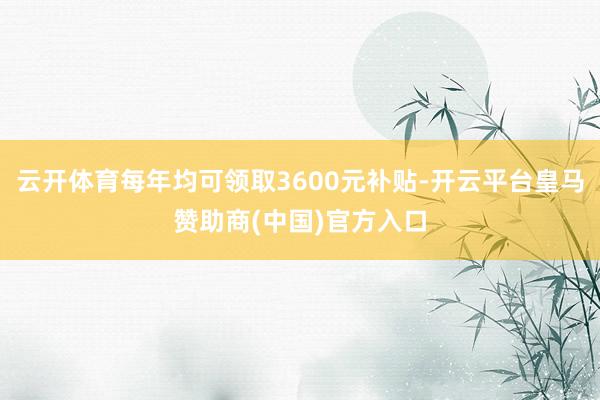 云开体育每年均可领取3600元补贴-开云平台皇马赞助商(中国)官方入口