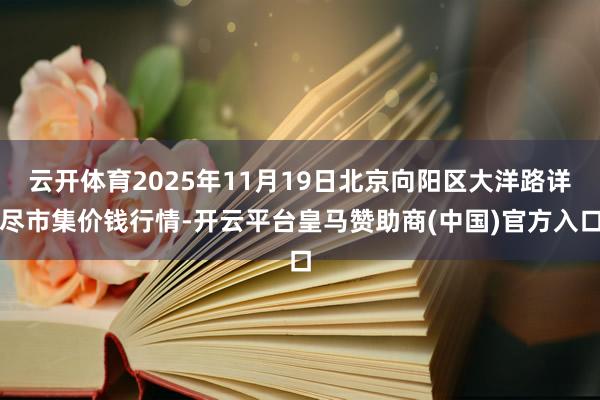 云开体育2025年11月19日北京向阳区大洋路详尽市集价钱行情-开云平台皇马赞助商(中国)官方入口