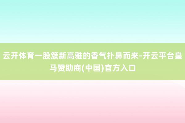 云开体育一股簇新高雅的香气扑鼻而来-开云平台皇马赞助商(中国)官方入口