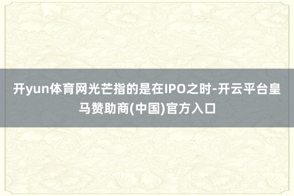 开yun体育网光芒指的是在IPO之时-开云平台皇马赞助商(中国)官方入口