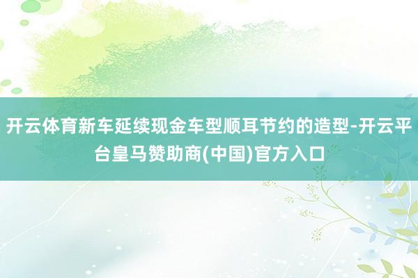 开云体育新车延续现金车型顺耳节约的造型-开云平台皇马赞助商(中国)官方入口