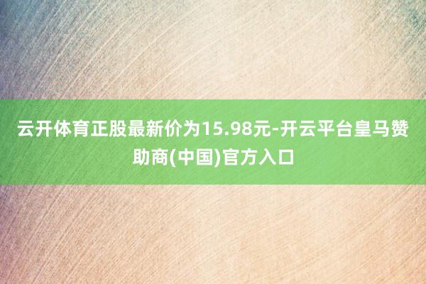 云开体育正股最新价为15.98元-开云平台皇马赞助商(中国)官方入口