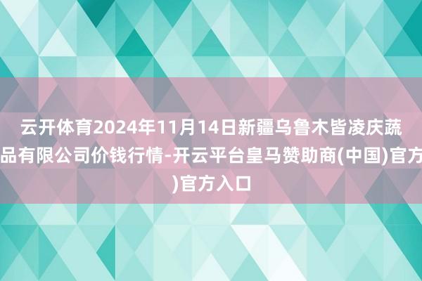 云开体育2024年11月14日新疆乌鲁木皆凌庆蔬菜果品有限公司价钱行情-开云平台皇马赞助商(中国)官方入口