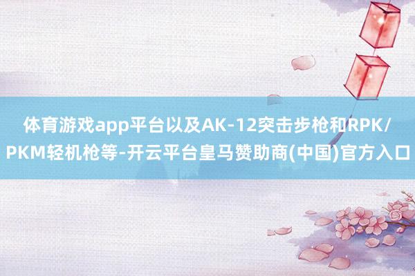 体育游戏app平台以及AK-12突击步枪和RPK/PKM轻机枪等-开云平台皇马赞助商(中国)官方入口