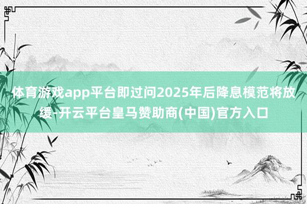 体育游戏app平台即过问2025年后降息模范将放缓-开云平台皇马赞助商(中国)官方入口