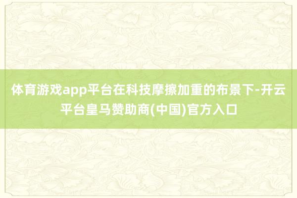 体育游戏app平台在科技摩擦加重的布景下-开云平台皇马赞助商(中国)官方入口