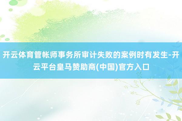 开云体育管帐师事务所审计失败的案例时有发生-开云平台皇马赞助商(中国)官方入口