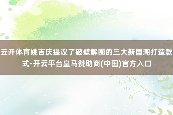 云开体育姚吉庆提议了破壁解围的三大新国潮打造款式-开云平台皇马赞助商(中国)官方入口
