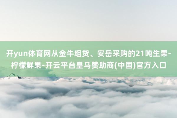 开yun体育网从金牛组货、安岳采购的21吨生果-柠檬鲜果-开云平台皇马赞助商(中国)官方入口