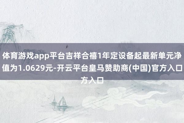 体育游戏app平台吉祥合禧1年定设备起最新单元净值为1.0629元-开云平台皇马赞助商(中国)官方入