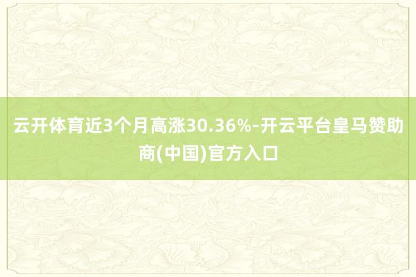 云开体育近3个月高涨30.36%-开云平台皇马赞助商(中国)官方入口