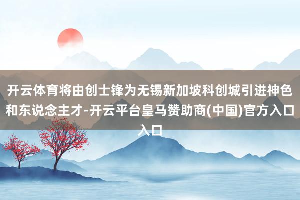 开云体育将由创士锋为无锡新加坡科创城引进神色和东说念主才-开云平台皇马赞助商(中国)官方入口