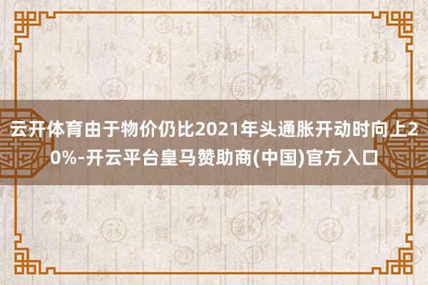 云开体育由于物价仍比2021年头通胀开动时向上20%-开云平台皇马赞助商(中国)官方入口