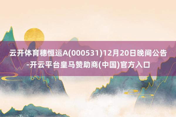 云开体育穗恒运A(000531)12月20日晚间公告-开云平台皇马赞助商(中国)官方入口