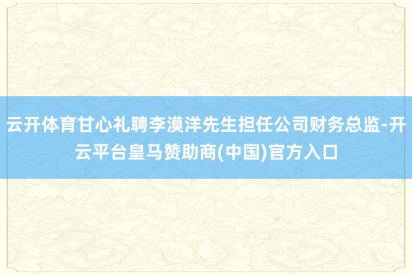 云开体育甘心礼聘李漠洋先生担任公司财务总监-开云平台皇马赞助商(中国)官方入口