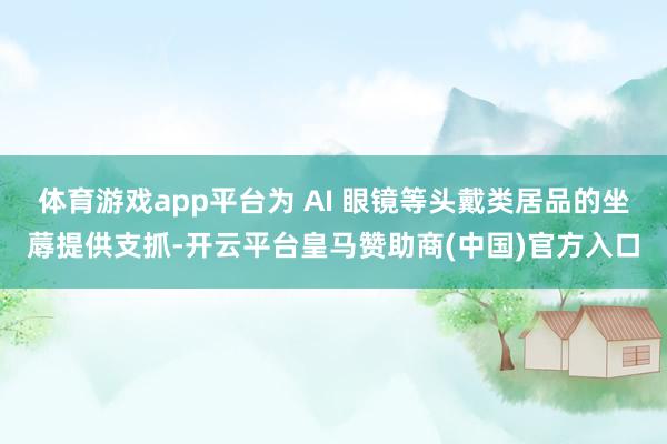 体育游戏app平台为 AI 眼镜等头戴类居品的坐蓐提供支抓-开云平台皇马赞助商(中国)官方入口