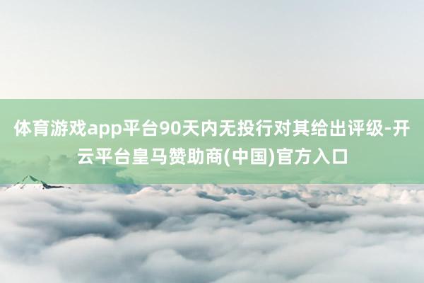 体育游戏app平台90天内无投行对其给出评级-开云平台皇马赞助商(中国)官方入口