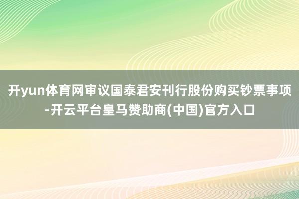 开yun体育网审议国泰君安刊行股份购买钞票事项-开云平台皇马赞助商(中国)官方入口