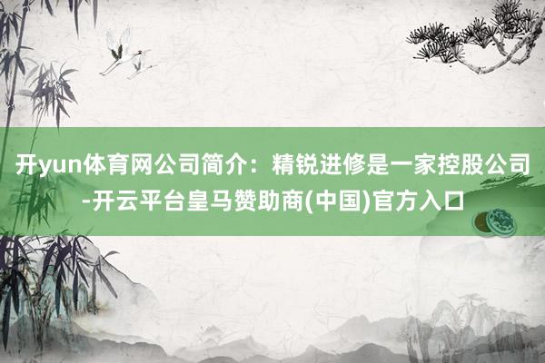 开yun体育网公司简介：精锐进修是一家控股公司-开云平台皇马赞助商(中国)官方入口