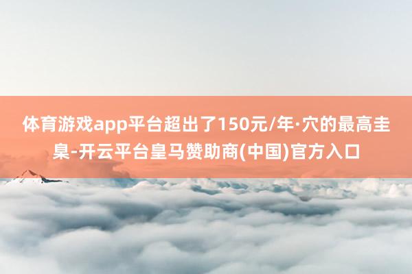 体育游戏app平台超出了150元/年·穴的最高圭臬-开云平台皇马赞助商(中国)官方入口