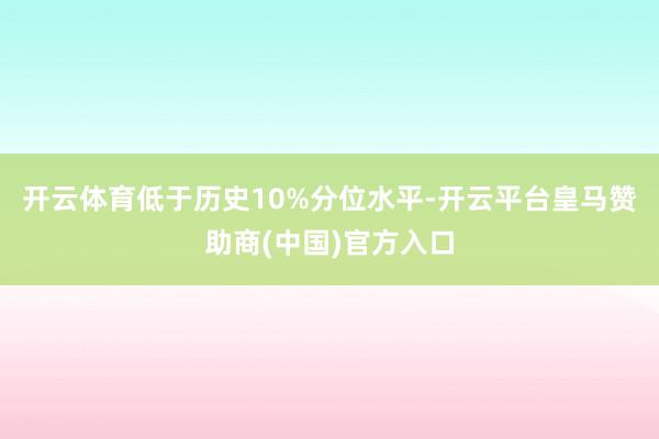 开云体育低于历史10%分位水平-开云平台皇马赞助商(中国)官方入口