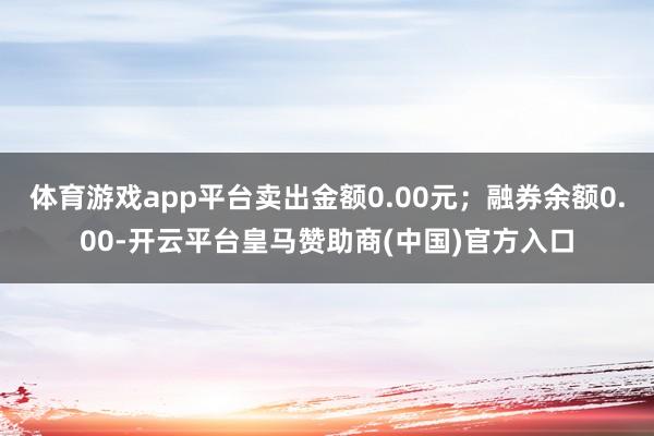 体育游戏app平台卖出金额0.00元；融券余额0.00-开云平台皇马赞助商(中国)官方入口