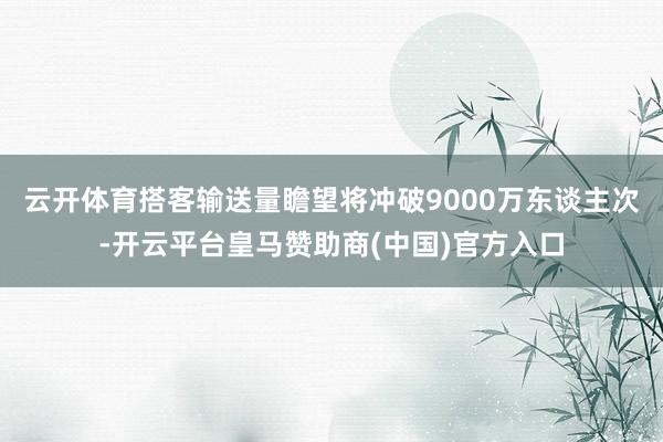 云开体育搭客输送量瞻望将冲破9000万东谈主次-开云平台皇马赞助商(中国)官方入口