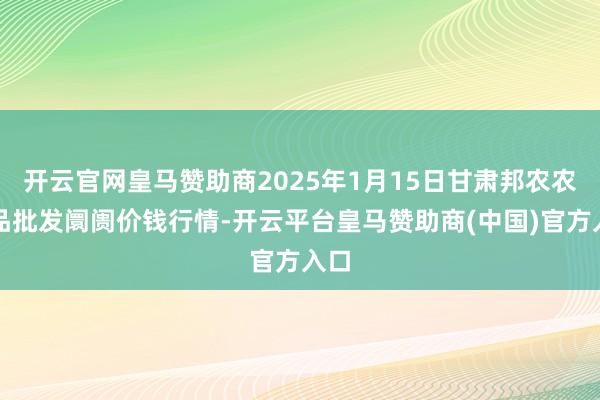 开云官网皇马赞助商2025年1月15日甘肃邦农农居品批发阛阓价钱行情-开云平台皇马赞助商(中国)官方