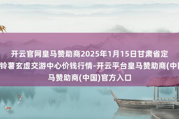 开云官网皇马赞助商2025年1月15日甘肃省定西市冷静马铃薯玄虚交游中心价钱行情-开云平台皇马赞助商