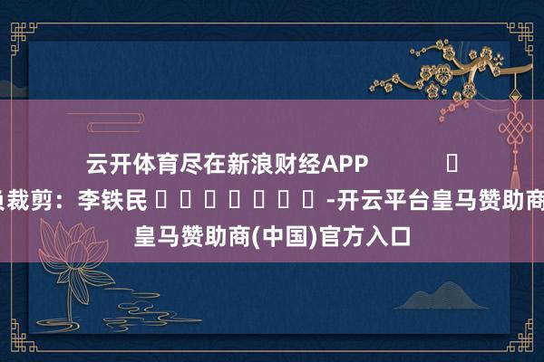 云开体育尽在新浪财经APP            						背负裁剪：李铁民 							-开云