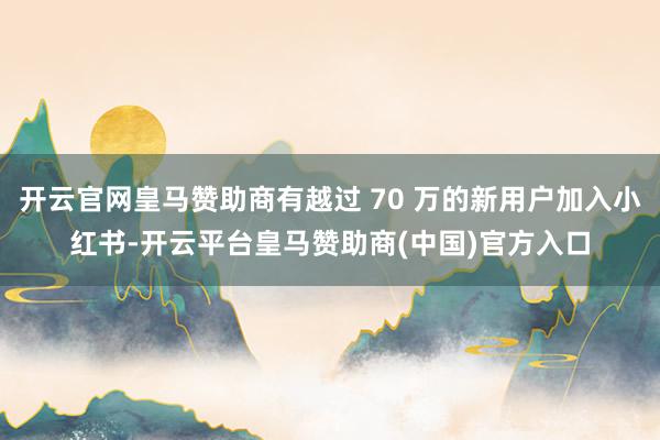 开云官网皇马赞助商有越过 70 万的新用户加入小红书-开云平台皇马赞助商(中国)官方入口