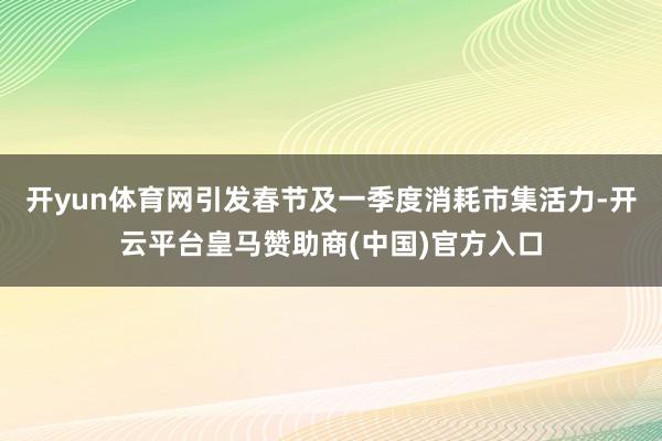 开yun体育网引发春节及一季度消耗市集活力-开云平台皇马赞助商(中国)官方入口