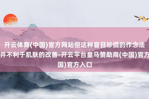 开云体育(中国)官方网站但这种盲目珍摄的作念法可能并不利于肌肤的改善-开云平台皇马赞助商(中国)官方