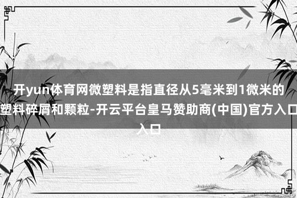 开yun体育网微塑料是指直径从5毫米到1微米的塑料碎屑和颗粒-开云平台皇马赞助商(中国)官方入口