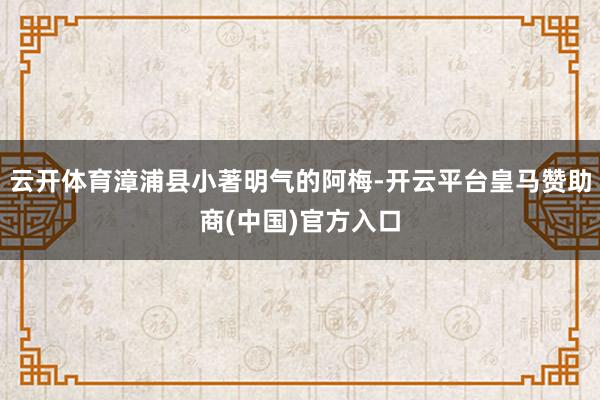 云开体育漳浦县小著明气的阿梅-开云平台皇马赞助商(中国)官方入口