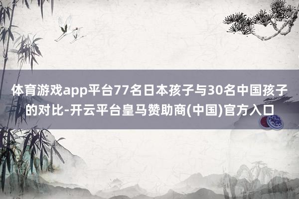 体育游戏app平台77名日本孩子与30名中国孩子的对比-开云平台皇马赞助商(中国)官方入口