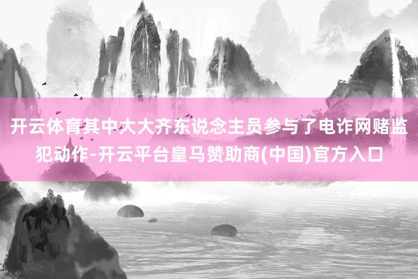 开云体育其中大大齐东说念主员参与了电诈网赌监犯动作-开云平台皇马赞助商(中国)官方入口