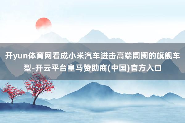 开yun体育网看成小米汽车进击高端阛阓的旗舰车型-开云平台皇马赞助商(中国)官方入口